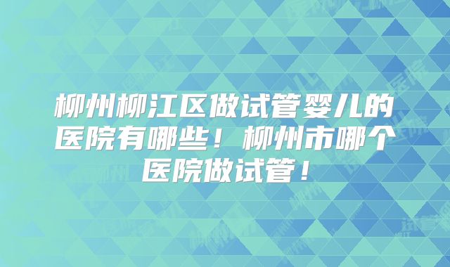 柳州柳江区做试管婴儿的医院有哪些！柳州市哪个医院做试管！