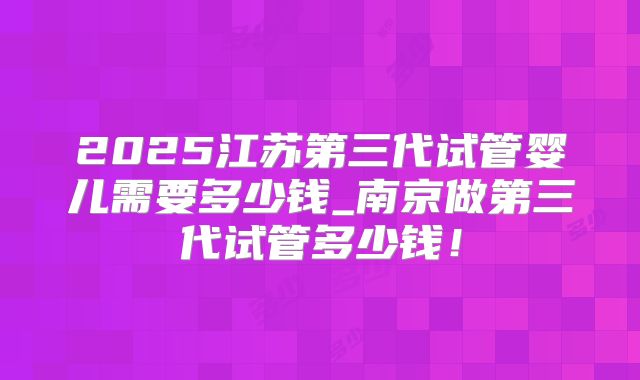2025江苏第三代试管婴儿需要多少钱_南京做第三代试管多少钱！