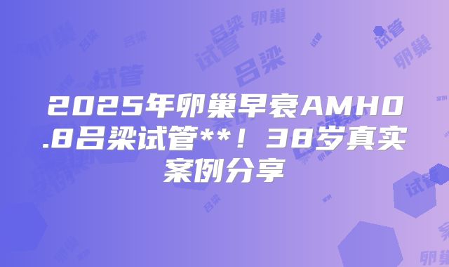 2025年卵巢早衰AMH0.8吕梁试管**！38岁真实案例分享