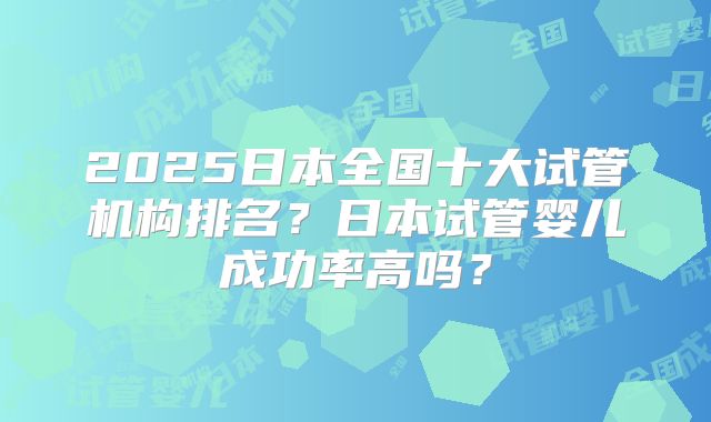 2025日本全国十大试管机构排名？日本试管婴儿成功率高吗？