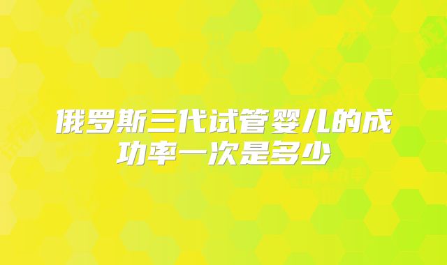 俄罗斯三代试管婴儿的成功率一次是多少