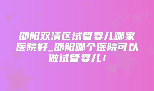 邵阳双清区试管婴儿哪家医院好_邵阳哪个医院可以做试管婴儿！