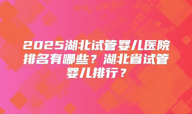 2025湖北试管婴儿医院排名有哪些？湖北省试管婴儿排行？