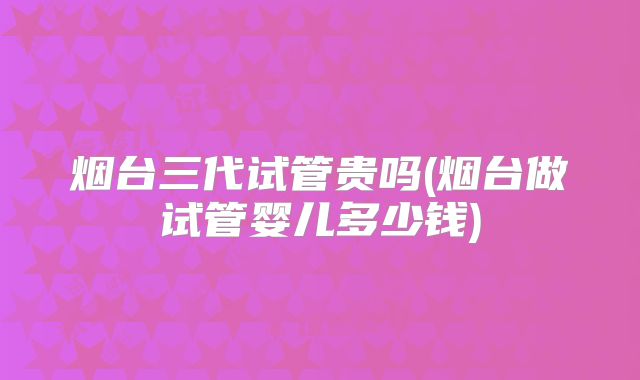 烟台三代试管贵吗(烟台做试管婴儿多少钱)
