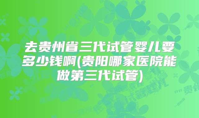 去贵州省三代试管婴儿要多少钱啊(贵阳哪家医院能做第三代试管)