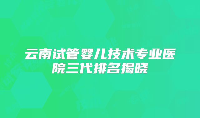 云南试管婴儿技术专业医院三代排名揭晓