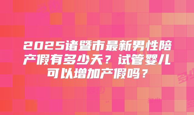 2025诸暨市最新男性陪产假有多少天？试管婴儿可以增加产假吗？
