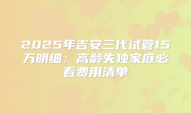 2025年吉安三代试管15万明细：高龄失独家庭必看费用清单