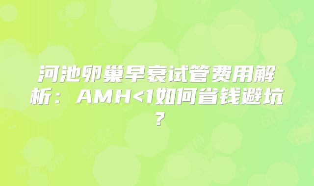 河池卵巢早衰试管费用解析：AMH<1如何省钱避坑？