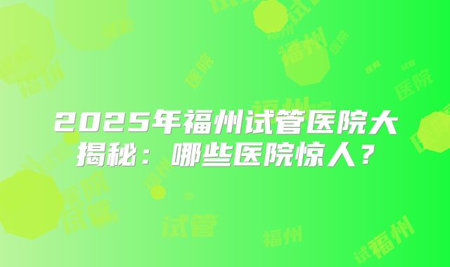 2025年福州试管医院大揭秘:哪些医院惊人?