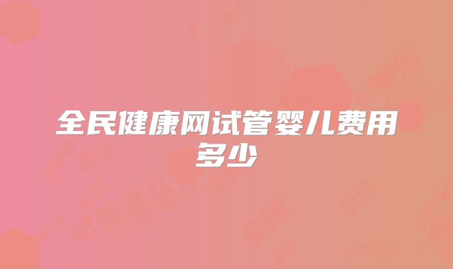 全民健康网试管婴儿费用多少