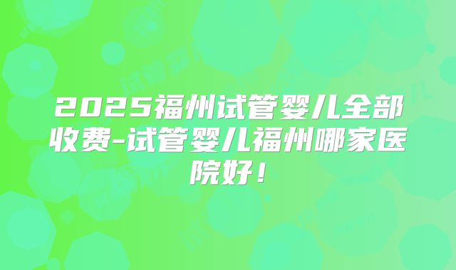 2025福州试管婴儿全部收费-试管婴儿福州哪家医院好！