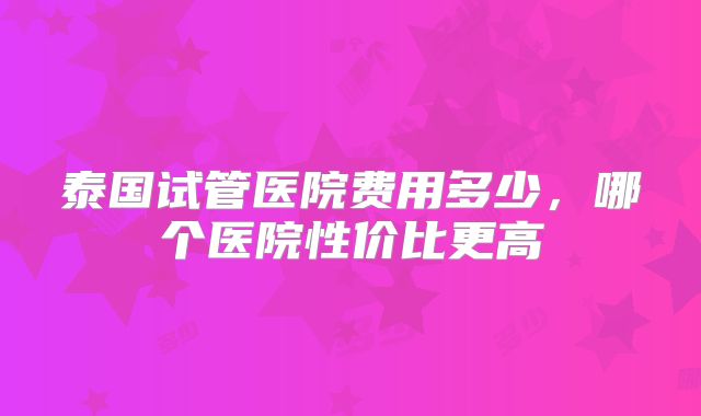 泰国试管医院费用多少，哪个医院性价比更高