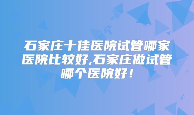 石家庄十佳医院试管哪家医院比较好,石家庄做试管哪个医院好!