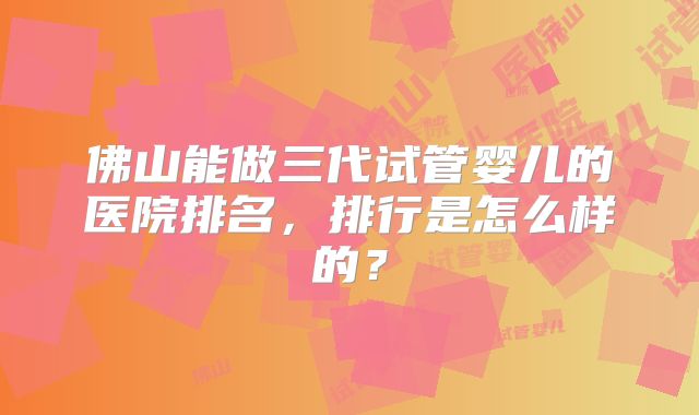 佛山能做三代试管婴儿的医院排名，排行是怎么样的？