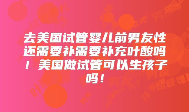 去美国试管婴儿前男友性还需要补需要补充叶酸吗!美国做试管可以生孩子吗!