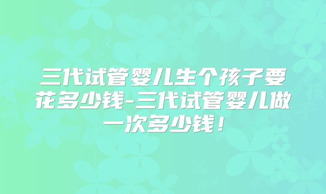 三代试管婴儿生个孩子要花多少钱-三代试管婴儿做一次多少钱!