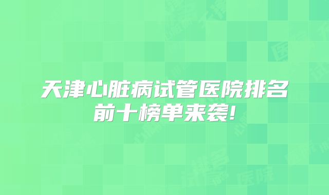 天津心脏病试管医院排名前十榜单来袭!