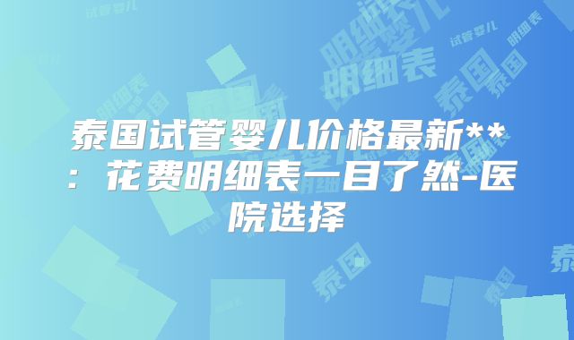 泰国试管婴儿价格最新**：花费明细表一目了然-医院选择