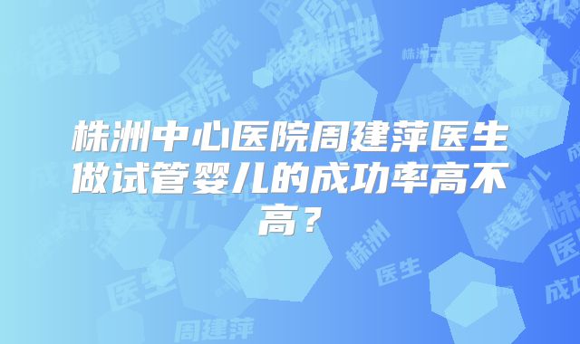 株洲中心医院周建萍医生做试管婴儿的成功率高不高?