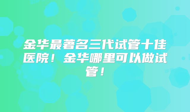 金华最著名三代试管十佳医院！金华哪里可以做试管！