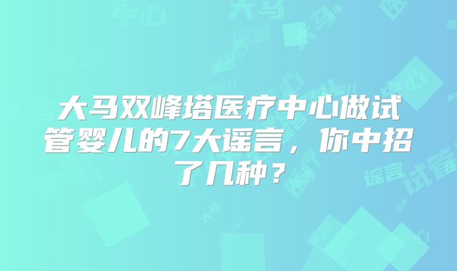大马双峰塔医疗中心做试管婴儿的7大谣言，你中招了几种？