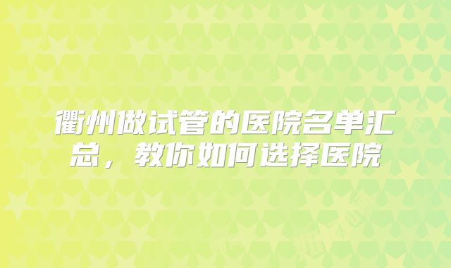 衢州做试管的医院名单汇总，教你如何选择医院