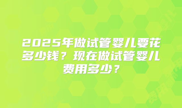 2025年做试管婴儿要花多少钱？现在做试管婴儿费用多少？