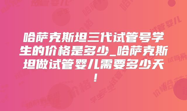 哈萨克斯坦三代试管号学生的价格是多少_哈萨克斯坦做试管婴儿需要多少天！