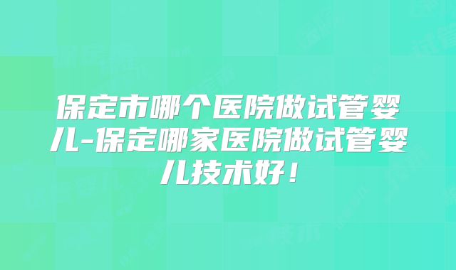 保定市哪个医院做试管婴儿-保定哪家医院做试管婴儿技术好！
