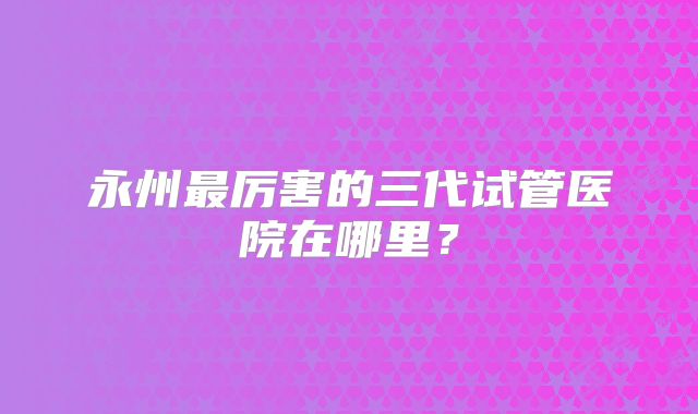 永州最厉害的三代试管医院在哪里?