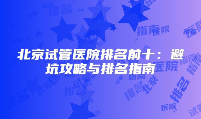北京试管医院排名前十：避坑攻略与排名指南