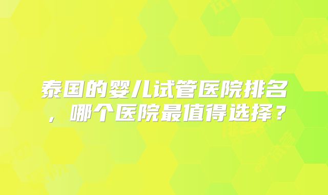 泰国的婴儿试管医院排名,哪个医院最值得选择?