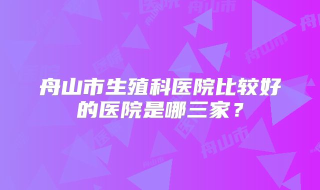 舟山市生殖科医院比较好的医院是哪三家?