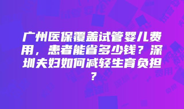 广州医保覆盖试管婴儿费用，患者能省多少钱？深圳夫妇如何减轻生育负担？