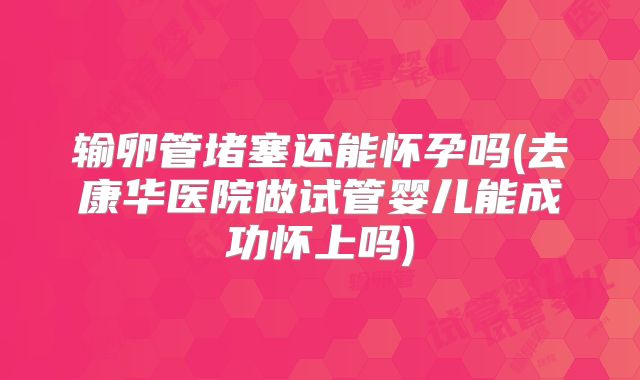 输卵管堵塞还能怀孕吗(去康华医院做试管婴儿能成功怀上吗)