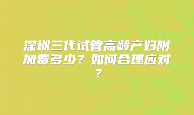 深圳三代试管高龄产妇附加费多少？如何合理应对？