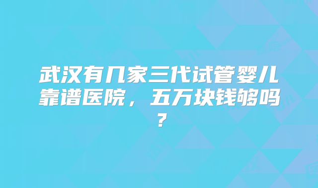 武汉有几家三代试管婴儿靠谱医院，五万块钱够吗？