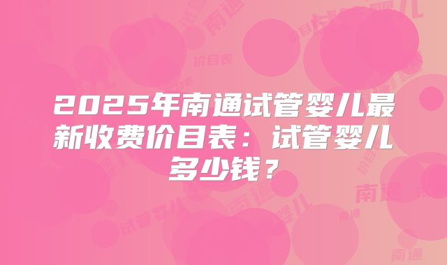 2025年南通试管婴儿最新收费价目表：试管婴儿多少钱？