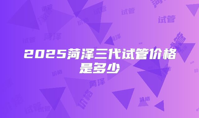 2025菏泽三代试管价格是多少