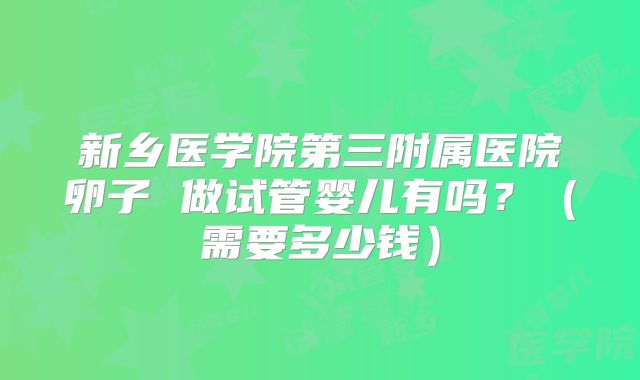 新乡医学院第三附属医院卵子 做试管婴儿有吗?(需要多少钱)