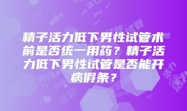 精子活力低下男性试管术前是否统一用药？精子活力低下男性试管是否能开病假条？