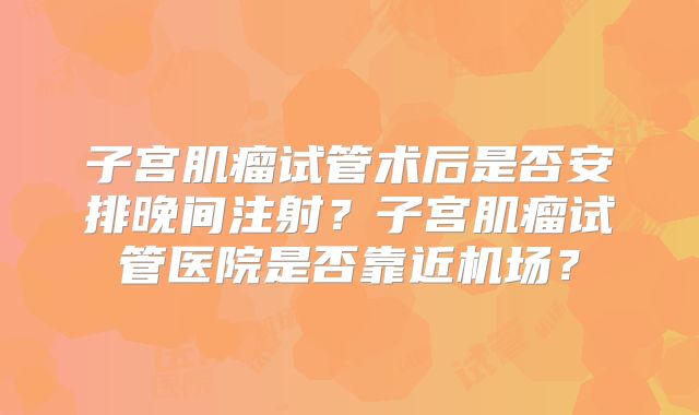 子宫肌瘤试管术后是否安排晚间注射？子宫肌瘤试管医院是否靠近机场？