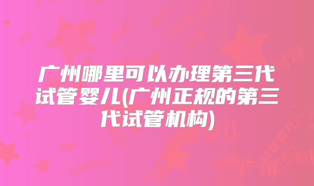 广州哪里可以办理第三代试管婴儿(广州正规的第三代试管机构)