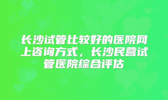 长沙试管比较好的医院网上咨询方式，长沙民营试管医院综合评估