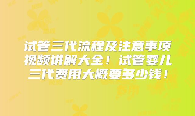 试管三代流程及注意事项视频讲解大全！试管婴儿三代费用大概要多少钱！