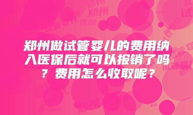 郑州做试管婴儿的费用纳入医保后就可以报销了吗？费用怎么收取呢？