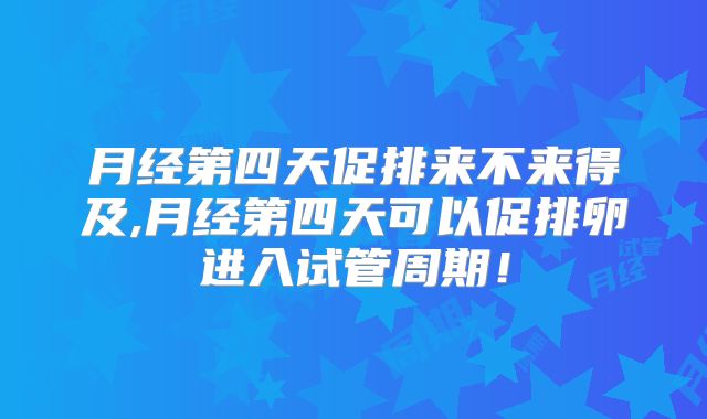 月经第四天促排来不来得及,月经第四天可以促排卵进入试管周期！