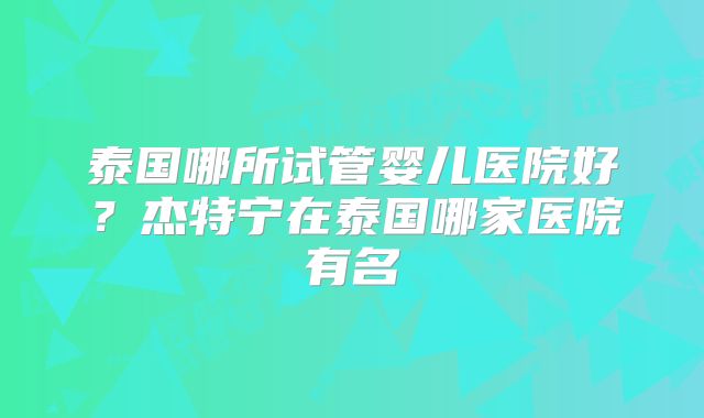 泰国哪所试管婴儿医院好？杰特宁在泰国哪家医院有名
