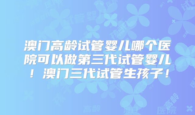 澳门高龄试管婴儿哪个医院可以做第三代试管婴儿！澳门三代试管生孩子！